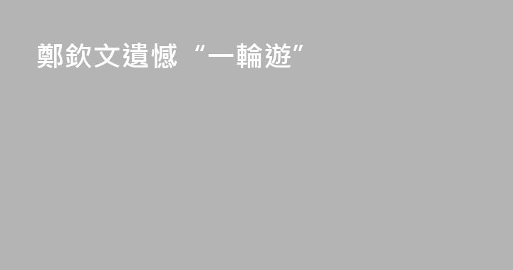 鄭欽文遺憾“一輪遊”