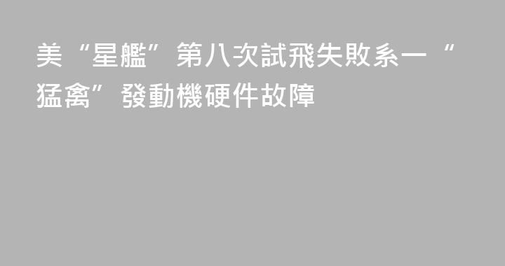 美“星艦”第八次試飛失敗系一“猛禽”發動機硬件故障
