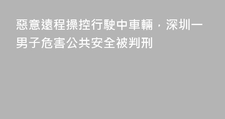 惡意遠程操控行駛中車輛，深圳一男子危害公共安全被判刑