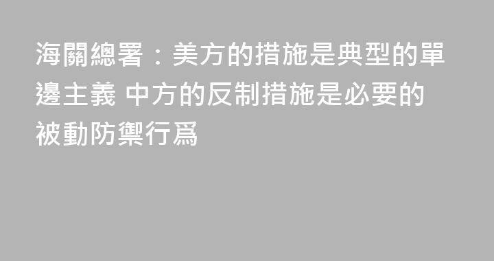 海關總署：美方的措施是典型的單邊主義 中方的反制措施是必要的被動防禦行爲