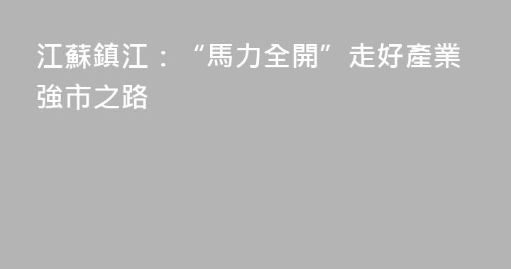江蘇鎮江：“馬力全開”走好產業強市之路
