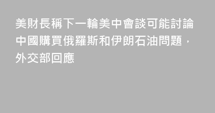 美財長稱下一輪美中會談可能討論中國購買俄羅斯和伊朗石油問題，外交部回應