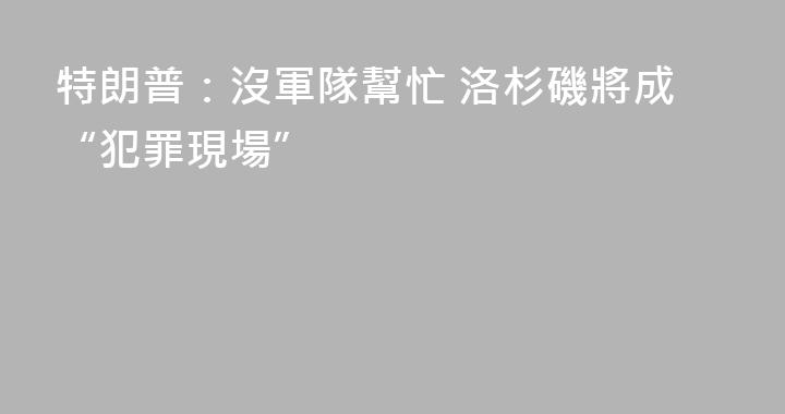 特朗普：沒軍隊幫忙 洛杉磯將成“犯罪現場”