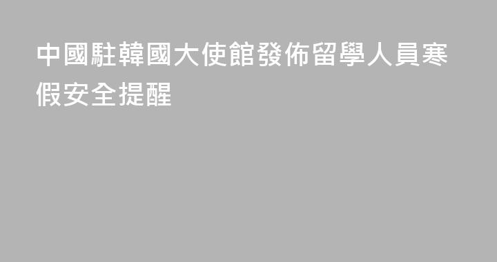 中國駐韓國大使館發佈留學人員寒假安全提醒