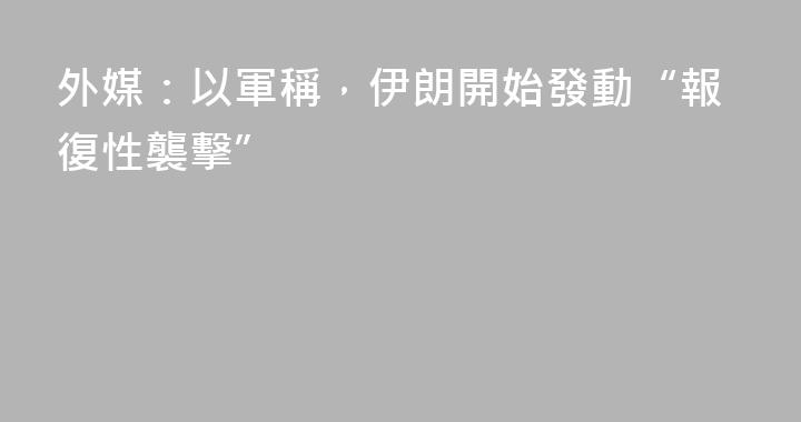 外媒：以軍稱，伊朗開始發動“報復性襲擊”