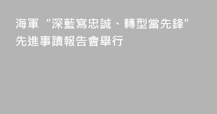 海軍“深藍寫忠誠、轉型當先鋒”先進事蹟報告會舉行