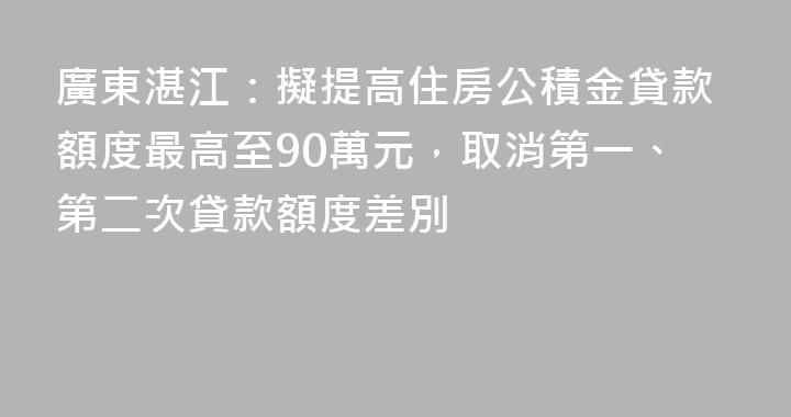 廣東湛江：擬提高住房公積金貸款額度最高至90萬元，取消第一、第二次貸款額度差別