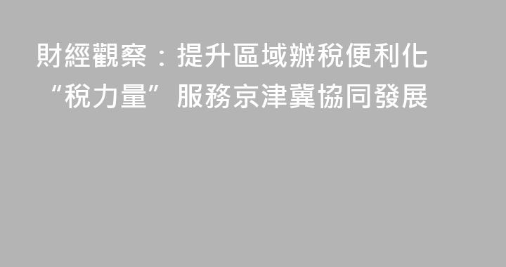 財經觀察：提升區域辦稅便利化 “稅力量”服務京津冀協同發展