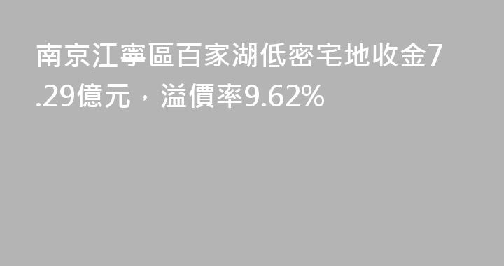 南京江寧區百家湖低密宅地收金7.29億元，溢價率9.62%