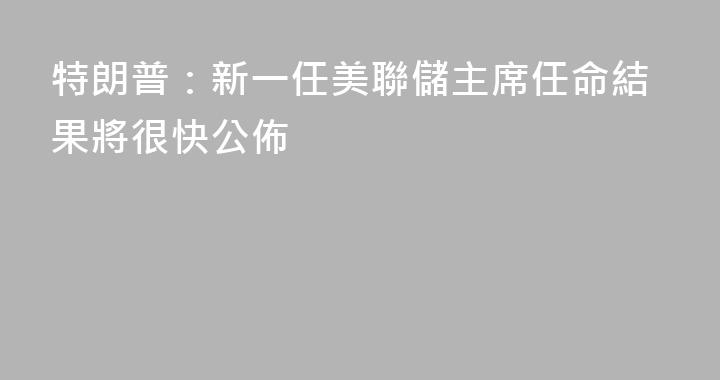 特朗普：新一任美聯儲主席任命結果將很快公佈