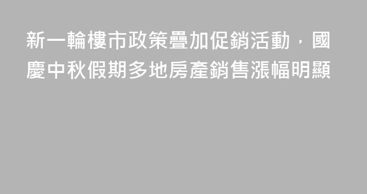 新一輪樓市政策疊加促銷活動，國慶中秋假期多地房產銷售漲幅明顯