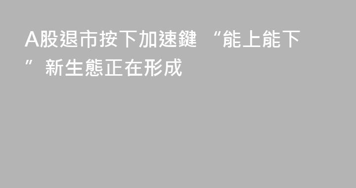 A股退市按下加速鍵 “能上能下”新生態正在形成