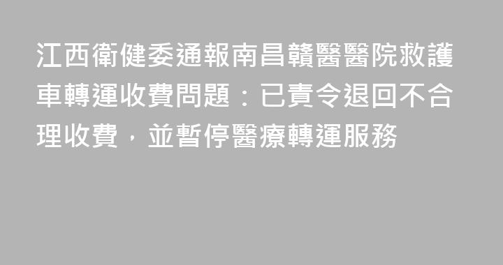 江西衛健委通報南昌贛醫醫院救護車轉運收費問題：已責令退回不合理收費，並暫停醫療轉運服務