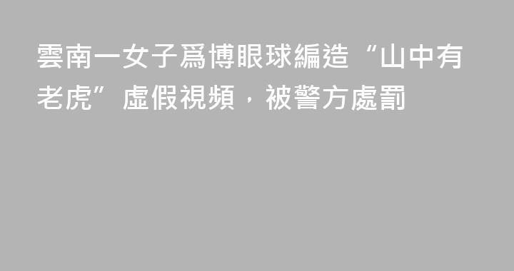 雲南一女子爲博眼球編造“山中有老虎”虛假視頻，被警方處罰