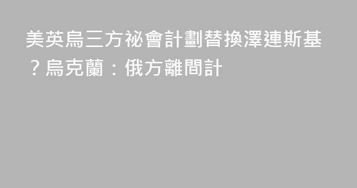美英烏三方祕會計劃替換澤連斯基？烏克蘭：俄方離間計