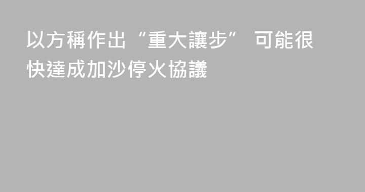 以方稱作出“重大讓步” 可能很快達成加沙停火協議