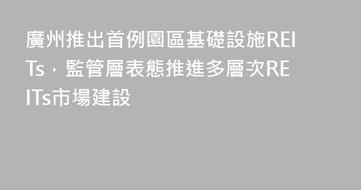 廣州推出首例園區基礎設施REITs，監管層表態推進多層次REITs市場建設