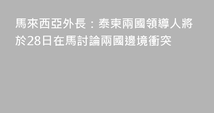 馬來西亞外長：泰柬兩國領導人將於28日在馬討論兩國邊境衝突