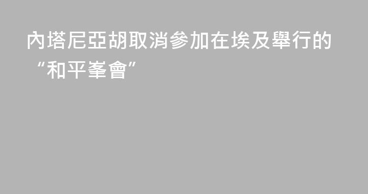 內塔尼亞胡取消參加在埃及舉行的“和平峯會”
