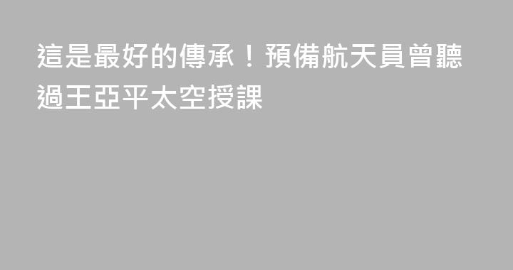 這是最好的傳承！預備航天員曾聽過王亞平太空授課