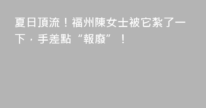 夏日頂流！福州陳女士被它紮了一下，手差點“報廢”！