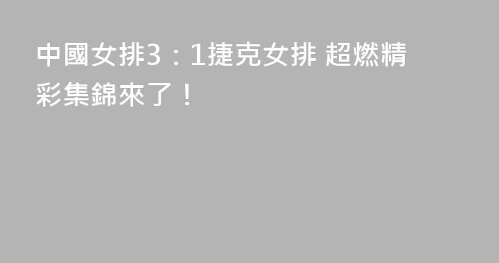 中國女排3：1捷克女排 超燃精彩集錦來了！
