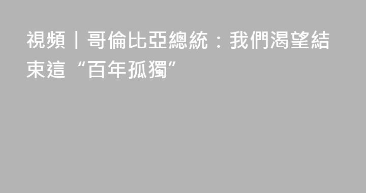 視頻丨哥倫比亞總統：我們渴望結束這“百年孤獨”