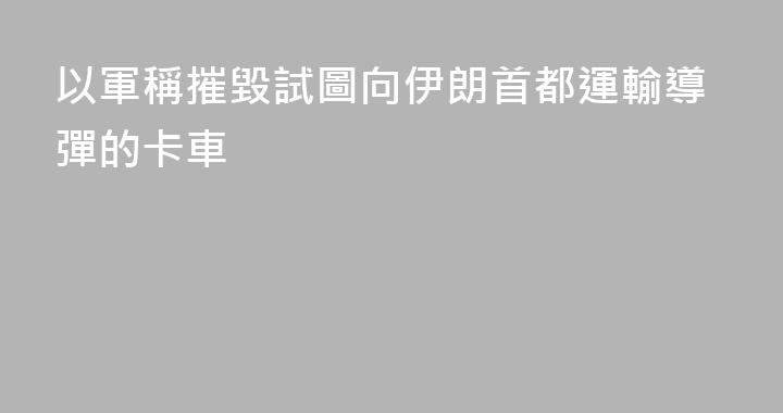 以軍稱摧毀試圖向伊朗首都運輸導彈的卡車