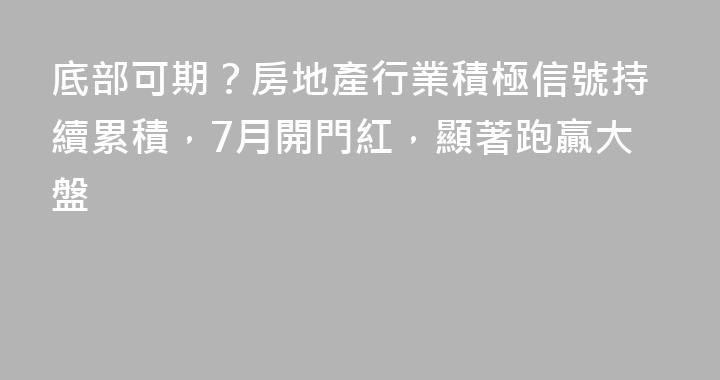 底部可期？房地產行業積極信號持續累積，7月開門紅，顯著跑贏大盤