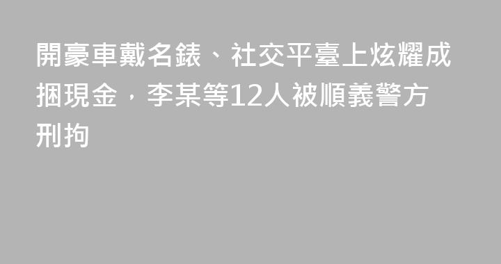 開豪車戴名錶、社交平臺上炫耀成捆現金，李某等12人被順義警方刑拘