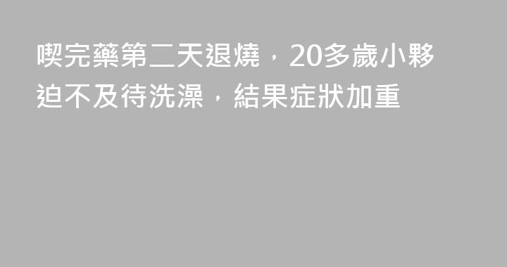 喫完藥第二天退燒，20多歲小夥迫不及待洗澡，結果症狀加重