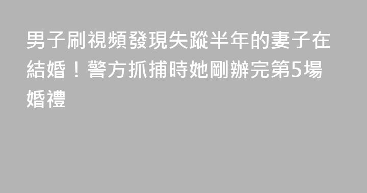 男子刷視頻發現失蹤半年的妻子在結婚！警方抓捕時她剛辦完第5場婚禮