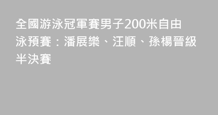 全國游泳冠軍賽男子200米自由泳預賽：潘展樂、汪順、孫楊晉級半決賽