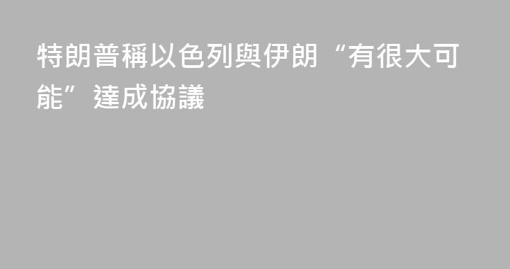 特朗普稱以色列與伊朗“有很大可能”達成協議
