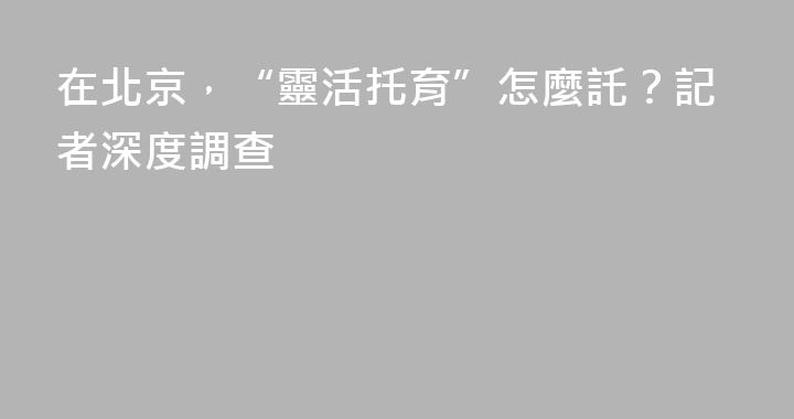 在北京，“靈活托育”怎麼託？記者深度調查