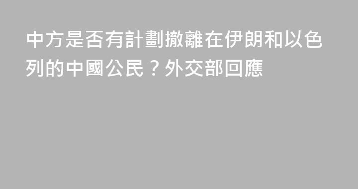 中方是否有計劃撤離在伊朗和以色列的中國公民？外交部回應