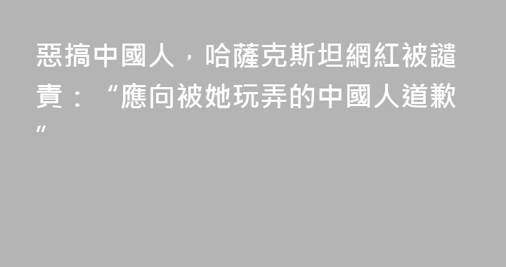 惡搞中國人，哈薩克斯坦網紅被譴責：“應向被她玩弄的中國人道歉”