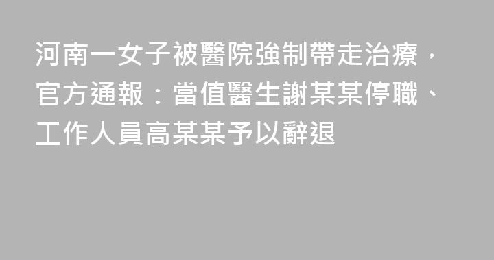 河南一女子被醫院強制帶走治療，官方通報：當值醫生謝某某停職、工作人員高某某予以辭退