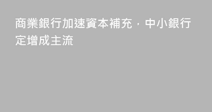 商業銀行加速資本補充，中小銀行定增成主流