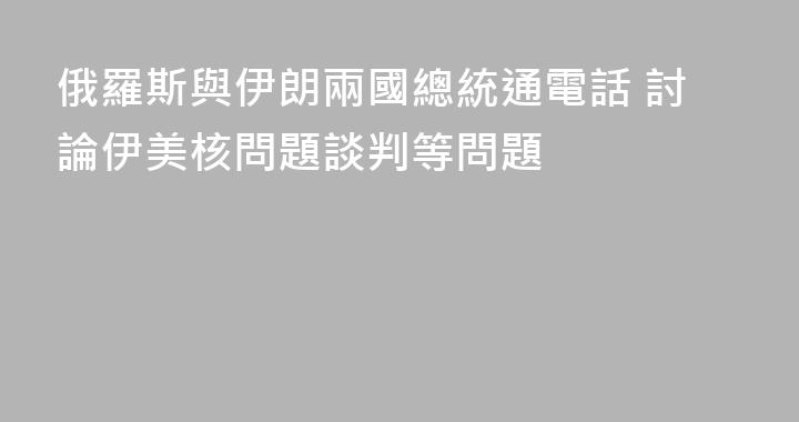 俄羅斯與伊朗兩國總統通電話 討論伊美核問題談判等問題