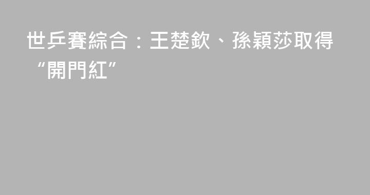 世乒賽綜合：王楚欽、孫穎莎取得“開門紅”