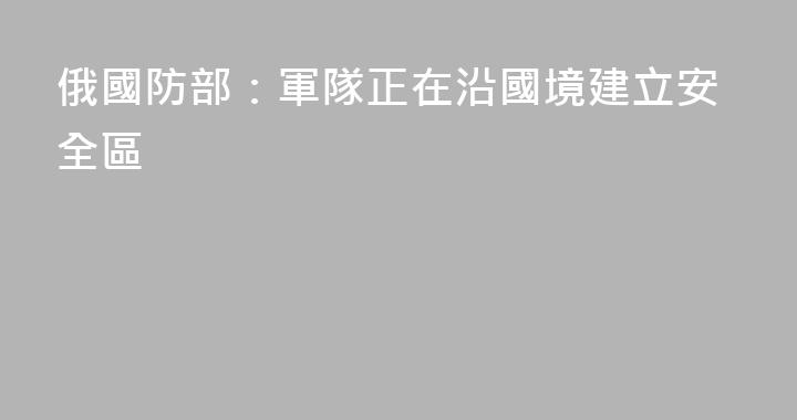 俄國防部：軍隊正在沿國境建立安全區
