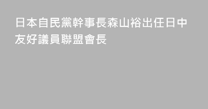 日本自民黨幹事長森山裕出任日中友好議員聯盟會長