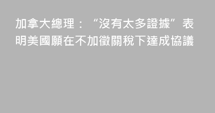 加拿大總理：“沒有太多證據”表明美國願在不加徵關稅下達成協議