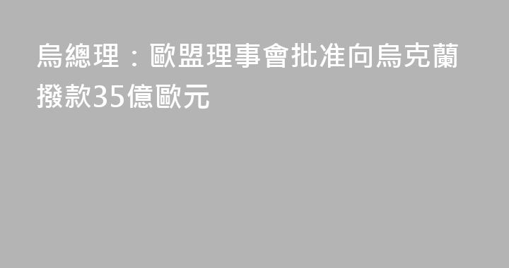 烏總理：歐盟理事會批准向烏克蘭撥款35億歐元