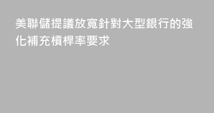 美聯儲提議放寬針對大型銀行的強化補充槓桿率要求