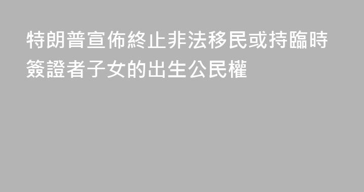 特朗普宣佈終止非法移民或持臨時簽證者子女的出生公民權