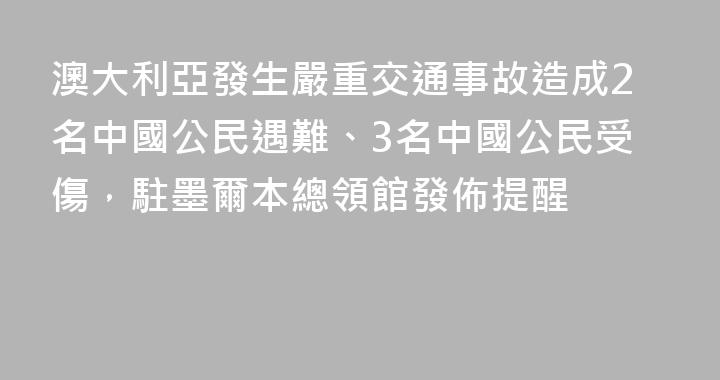 澳大利亞發生嚴重交通事故造成2名中國公民遇難、3名中國公民受傷，駐墨爾本總領館發佈提醒