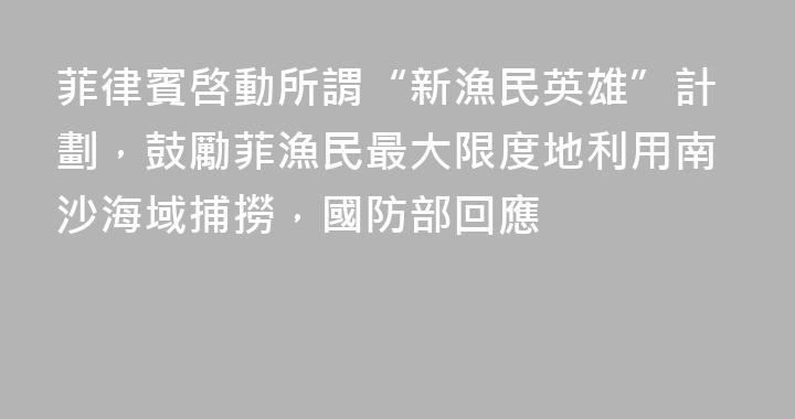 菲律賓啓動所謂“新漁民英雄”計劃，鼓勵菲漁民最大限度地利用南沙海域捕撈，國防部回應