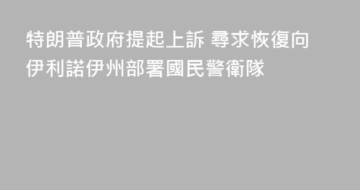特朗普政府提起上訴 尋求恢復向伊利諾伊州部署國民警衛隊
